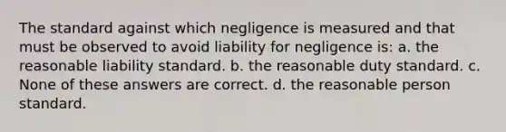 The standard against which negligence is measured and that must be observed to avoid liability for negligence is: a. the reasonable liability standard. b. the reasonable duty standard. c. None of these answers are correct. d. the reasonable person standard.