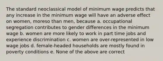 The standard neoclassical model of minimum wage predicts that any increase in the minimum wage will have an adverse effect on women, moreso than men, because a. occupational segregation contributes to gender differences in the minimum wage b. women are more likely to work in part time jobs and experience discrimination c. women are over-represented in low wage jobs d. female-headed households are mostly found in poverty conditions e. None of the above are correct