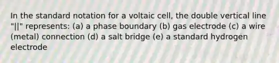 In the standard notation for a voltaic cell, the double vertical line "||" represents: (a) a phase boundary (b) gas electrode (c) a wire (metal) connection (d) a salt bridge (e) a standard hydrogen electrode