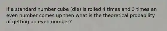 If a standard number cube (die) is rolled 4 times and 3 times an even number comes up then what is the theoretical probability of getting an even number?