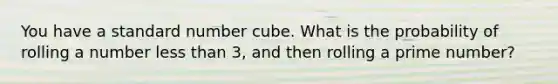 You have a standard number cube. What is the probability of rolling a number less than 3, and then rolling a prime number?