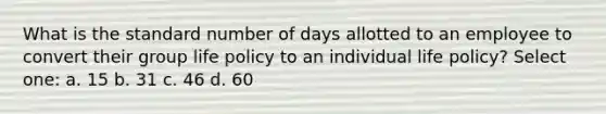 What is the standard number of days allotted to an employee to convert their group life policy to an individual life policy? Select one: a. 15 b. 31 c. 46 d. 60