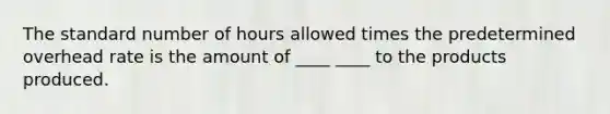 The standard number of hours allowed times the predetermined overhead rate is the amount of ____ ____ to the products produced.