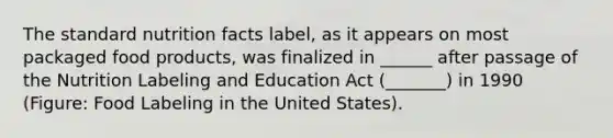 The standard nutrition facts label, as it appears on most packaged food products, was finalized in ______ after passage of the Nutrition Labeling and Education Act (_______) in 1990 (Figure: Food Labeling in the United States).