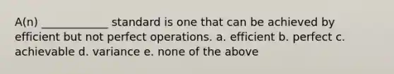 A(n) ____________ standard is one that can be achieved by efficient but not perfect operations. a. efficient b. perfect c. achievable d. variance e. none of the above