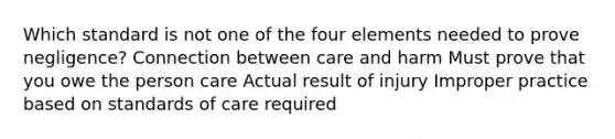 Which standard is not one of the four elements needed to prove negligence? Connection between care and harm Must prove that you owe the person care Actual result of injury Improper practice based on standards of care required