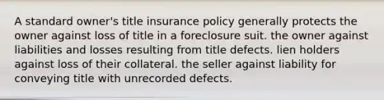 A standard owner's title insurance policy generally protects the owner against loss of title in a foreclosure suit. the owner against liabilities and losses resulting from title defects. lien holders against loss of their collateral. the seller against liability for conveying title with unrecorded defects.