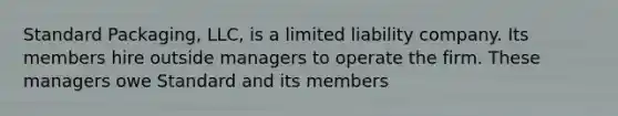 Standard Packaging, LLC, is a limited liability company. Its members hire outside managers to operate the firm. These managers owe Standard and its members