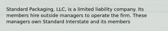 Standard Packaging, LLC, is a limited liability company. Its members hire outside managers to operate the firm. These managers own Standard Interstate and its members