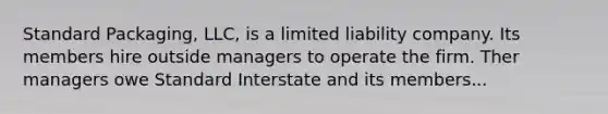 Standard Packaging, LLC, is a limited liability company. Its members hire outside managers to operate the firm. Ther managers owe Standard Interstate and its members...