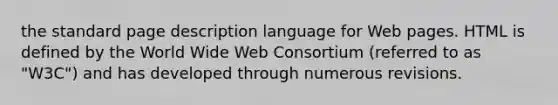 the standard page description language for Web pages. HTML is defined by the World Wide Web Consortium (referred to as "W3C") and has developed through numerous revisions.