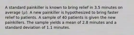 A standard painkiller is known to bring relief in 3.5 minutes on average (𝜇). A new painkiller is hypothesized to bring faster relief to patients. A sample of 40 patients is given the new painkillers. The sample yields a mean of 2.8 minutes and a standard deviation of 1.1 minutes.