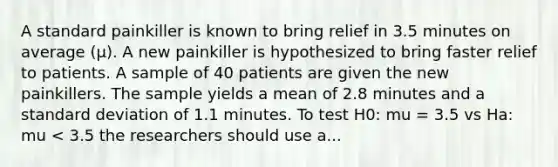 A standard painkiller is known to bring relief in 3.5 minutes on average (μ). A new painkiller is hypothesized to bring faster relief to patients. A sample of 40 patients are given the new painkillers. The sample yields a mean of 2.8 minutes and a standard deviation of 1.1 minutes. To test H0: mu = 3.5 vs Ha: mu < 3.5 the researchers should use a...