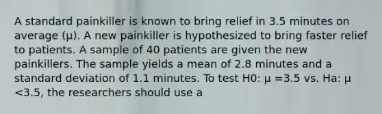 A standard painkiller is known to bring relief in 3.5 minutes on average (μ). A new painkiller is hypothesized to bring faster relief to patients. A sample of 40 patients are given the new painkillers. The sample yields a mean of 2.8 minutes and a standard deviation of 1.1 minutes. To test H0: μ =3.5 vs. Ha: μ <3.5, the researchers should use a