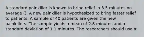 A standard painkiller is known to bring relief in 3.5 minutes on average (). A new painkiller is hypothesized to bring faster relief to patients. A sample of 40 patients are given the new painkillers. The sample yields a mean of 2.8 minutes and a standard deviation of 1.1 minutes. The researchers should use a: