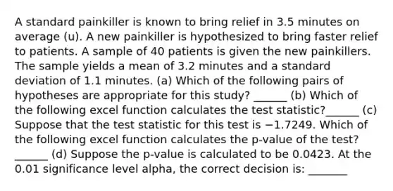 A standard painkiller is known to bring relief in 3.5 minutes on average (u). A new painkiller is hypothesized to bring faster relief to patients. A sample of 40 patients is given the new painkillers. The sample yields a mean of 3.2 minutes and a standard deviation of 1.1 minutes. (a) Which of the following pairs of hypotheses are appropriate for this study? ______ (b) Which of the following excel function calculates the test statistic?______ (c) Suppose that the test statistic for this test is −1.7249. Which of the following excel function calculates the p-value of the test?______ (d) Suppose the p-value is calculated to be 0.0423. At the 0.01 significance level alpha, the correct decision is: _______