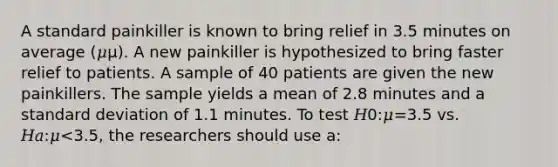 A standard painkiller is known to bring relief in 3.5 minutes on average (𝜇μ). A new painkiller is hypothesized to bring faster relief to patients. A sample of 40 patients are given the new painkillers. The sample yields a mean of 2.8 minutes and a <a href='https://www.questionai.com/knowledge/kqGUr1Cldy-standard-deviation' class='anchor-knowledge'>standard deviation</a> of 1.1 minutes. To test 𝐻0:𝜇=3.5 vs. 𝐻𝑎:𝜇<3.5, the researchers should use a: