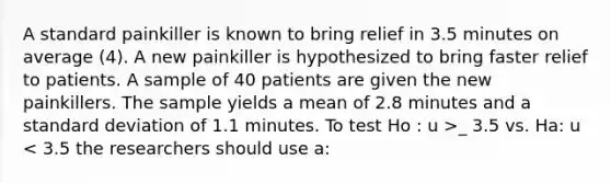 A standard painkiller is known to bring relief in 3.5 minutes on average (4). A new painkiller is hypothesized to bring faster relief to patients. A sample of 40 patients are given the new painkillers. The sample yields a mean of 2.8 minutes and a <a href='https://www.questionai.com/knowledge/kqGUr1Cldy-standard-deviation' class='anchor-knowledge'>standard deviation</a> of 1.1 minutes. To test Ho : u >_ 3.5 vs. Ha: u < 3.5 the researchers should use a: