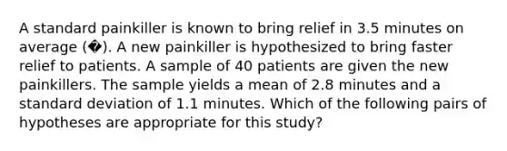 A standard painkiller is known to bring relief in 3.5 minutes on average (�). A new painkiller is hypothesized to bring faster relief to patients. A sample of 40 patients are given the new painkillers. The sample yields a mean of 2.8 minutes and a standard deviation of 1.1 minutes. Which of the following pairs of hypotheses are appropriate for this study?