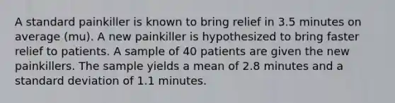 A standard painkiller is known to bring relief in 3.5 minutes on average (mu). A new painkiller is hypothesized to bring faster relief to patients. A sample of 40 patients are given the new painkillers. The sample yields a mean of 2.8 minutes and a standard deviation of 1.1 minutes.