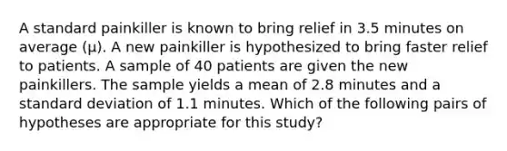 A standard painkiller is known to bring relief in 3.5 minutes on average (μ). A new painkiller is hypothesized to bring faster relief to patients. A sample of 40 patients are given the new painkillers. The sample yields a mean of 2.8 minutes and a standard deviation of 1.1 minutes. Which of the following pairs of hypotheses are appropriate for this study?