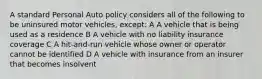 A standard Personal Auto policy considers all of the following to be uninsured motor vehicles, except: A A vehicle that is being used as a residence B A vehicle with no liability insurance coverage C A hit-and-run vehicle whose owner or operator cannot be identified D A vehicle with insurance from an insurer that becomes insolvent