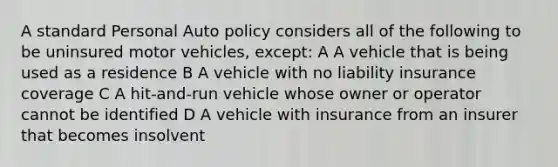 A standard Personal Auto policy considers all of the following to be uninsured motor vehicles, except: A A vehicle that is being used as a residence B A vehicle with no liability insurance coverage C A hit-and-run vehicle whose owner or operator cannot be identified D A vehicle with insurance from an insurer that becomes insolvent