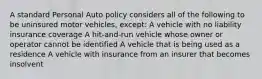 A standard Personal Auto policy considers all of the following to be uninsured motor vehicles, except: A vehicle with no liability insurance coverage A hit-and-run vehicle whose owner or operator cannot be identified A vehicle that is being used as a residence A vehicle with insurance from an insurer that becomes insolvent