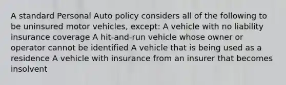 A standard Personal Auto policy considers all of the following to be uninsured motor vehicles, except: A vehicle with no liability insurance coverage A hit-and-run vehicle whose owner or operator cannot be identified A vehicle that is being used as a residence A vehicle with insurance from an insurer that becomes insolvent