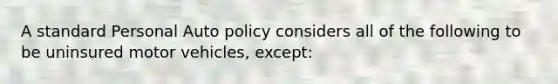 A standard Personal Auto policy considers all of the following to be uninsured motor vehicles, except: