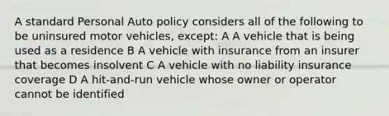 A standard Personal Auto policy considers all of the following to be uninsured motor vehicles, except: A A vehicle that is being used as a residence B A vehicle with insurance from an insurer that becomes insolvent C A vehicle with no liability insurance coverage D A hit-and-run vehicle whose owner or operator cannot be identified