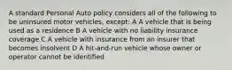 A standard Personal Auto policy considers all of the following to be uninsured motor vehicles, except: A A vehicle that is being used as a residence B A vehicle with no liability insurance coverage C A vehicle with insurance from an insurer that becomes insolvent D A hit-and-run vehicle whose owner or operator cannot be identified