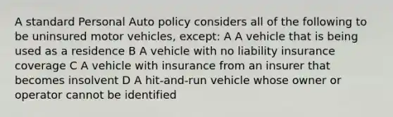 A standard Personal Auto policy considers all of the following to be uninsured motor vehicles, except: A A vehicle that is being used as a residence B A vehicle with no liability insurance coverage C A vehicle with insurance from an insurer that becomes insolvent D A hit-and-run vehicle whose owner or operator cannot be identified