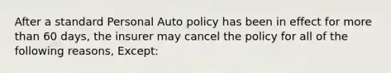 After a standard Personal Auto policy has been in effect for <a href='https://www.questionai.com/knowledge/keWHlEPx42-more-than' class='anchor-knowledge'>more than</a> 60 days, the insurer may cancel the policy for all of the following reasons, Except: