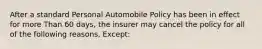 After a standard Personal Automobile Policy has been in effect for more Than 60 days, the insurer may cancel the policy for all of the following reasons, Except: