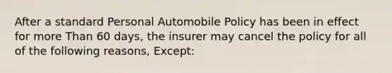 After a standard Personal Automobile Policy has been in effect for more Than 60 days, the insurer may cancel the policy for all of the following reasons, Except: