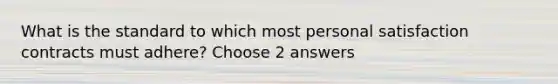 What is the standard to which most personal satisfaction contracts must adhere? Choose 2 answers