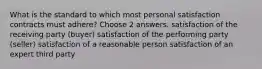 What is the standard to which most personal satisfaction contracts must adhere? Choose 2 answers. satisfaction of the receiving party (buyer) satisfaction of the performing party (seller) satisfaction of a reasonable person satisfaction of an expert third party