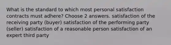 What is the standard to which most personal satisfaction contracts must adhere? Choose 2 answers. satisfaction of the receiving party (buyer) satisfaction of the performing party (seller) satisfaction of a reasonable person satisfaction of an expert third party