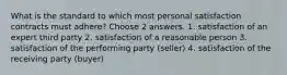 What is the standard to which most personal satisfaction contracts must adhere? Choose 2 answers. 1. satisfaction of an expert third party 2. satisfaction of a reasonable person 3. satisfaction of the performing party (seller) 4. satisfaction of the receiving party (buyer)