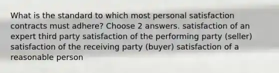 What is the standard to which most personal satisfaction contracts must adhere? Choose 2 answers. satisfaction of an expert third party satisfaction of the performing party (seller) satisfaction of the receiving party (buyer) satisfaction of a reasonable person