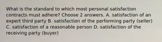 What is the standard to which most personal satisfaction contracts must adhere? Choose 2 answers. A. satisfaction of an expert third party B. satisfaction of the performing party (seller) C. satisfaction of a reasonable person D. satisfaction of the receiving party (buyer)