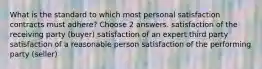 What is the standard to which most personal satisfaction contracts must adhere? Choose 2 answers. satisfaction of the receiving party (buyer) satisfaction of an expert third party satisfaction of a reasonable person satisfaction of the performing party (seller)