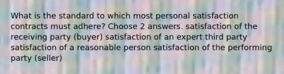 What is the standard to which most personal satisfaction contracts must adhere? Choose 2 answers. satisfaction of the receiving party (buyer) satisfaction of an expert third party satisfaction of a reasonable person satisfaction of the performing party (seller)