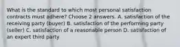 What is the standard to which most personal satisfaction contracts must adhere? Choose 2 answers. A. satisfaction of the receiving party (buyer) B. satisfaction of the performing party (seller) C. satisfaction of a reasonable person D. satisfaction of an expert third party