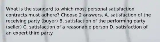 What is the standard to which most personal satisfaction contracts must adhere? Choose 2 answers. A. satisfaction of the receiving party (buyer) B. satisfaction of the performing party (seller) C. satisfaction of a reasonable person D. satisfaction of an expert third party