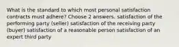 What is the standard to which most personal satisfaction contracts must adhere? Choose 2 answers. satisfaction of the performing party (seller) satisfaction of the receiving party (buyer) satisfaction of a reasonable person satisfaction of an expert third party