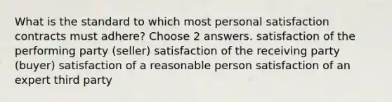 What is the standard to which most personal satisfaction contracts must adhere? Choose 2 answers. satisfaction of the performing party (seller) satisfaction of the receiving party (buyer) satisfaction of a reasonable person satisfaction of an expert third party