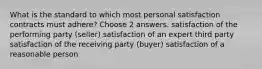 What is the standard to which most personal satisfaction contracts must adhere? Choose 2 answers. satisfaction of the performing party (seller) satisfaction of an expert third party satisfaction of the receiving party (buyer) satisfaction of a reasonable person