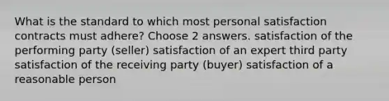 What is the standard to which most personal satisfaction contracts must adhere? Choose 2 answers. satisfaction of the performing party (seller) satisfaction of an expert third party satisfaction of the receiving party (buyer) satisfaction of a reasonable person